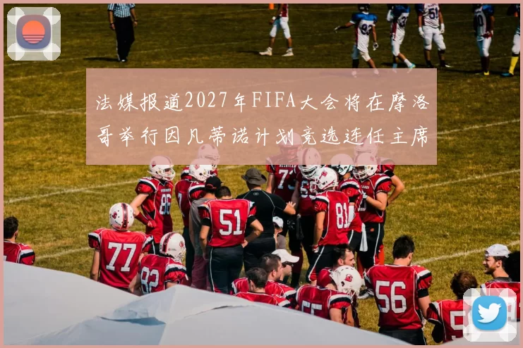 法媒报道2027年FIFA大会将在摩洛哥举行因凡蒂诺计划竞选连任主席