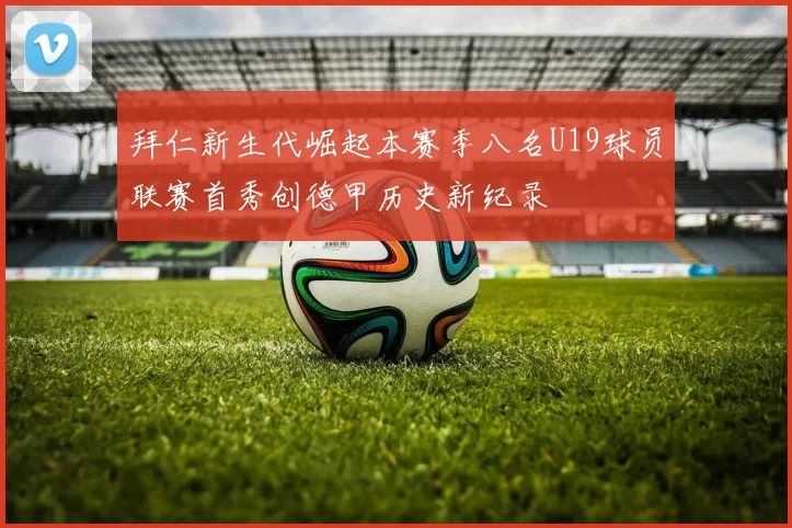 拜仁新生代崛起本赛季八名U19球员联赛首秀创德甲历史新纪录