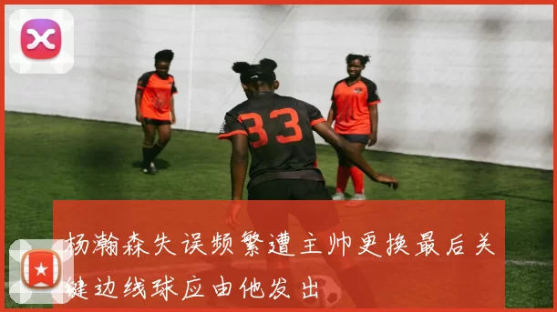 杨瀚森失误频繁遭主帅更换最后关键边线球应由他发出