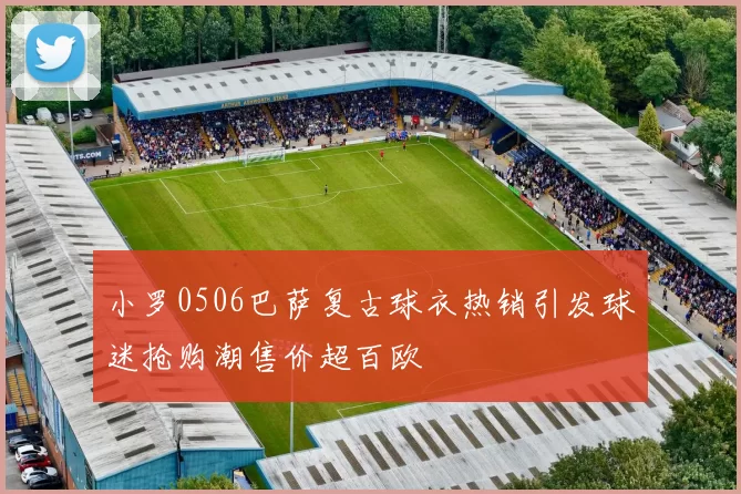 小罗0506巴萨复古球衣热销引发球迷抢购潮售价超百欧