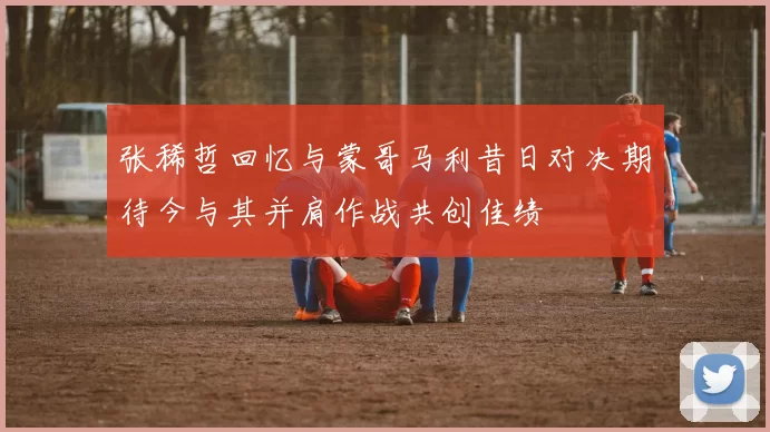 张稀哲回忆与蒙哥马利昔日对决期待今与其并肩作战共创佳绩