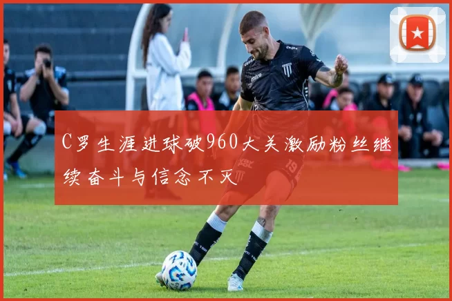 C罗生涯进球破960大关激励粉丝继续奋斗与信念不灭