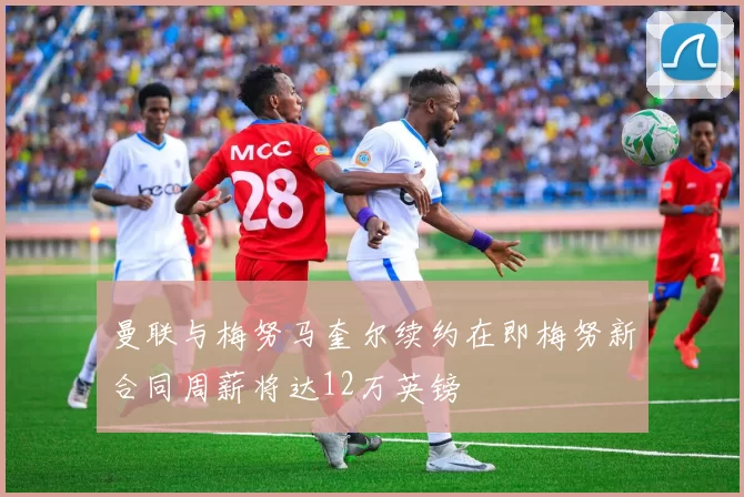 曼联与梅努马奎尔续约在即梅努新合同周薪将达12万英镑