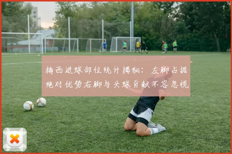 梅西进球部位统计揭秘：左脚占据绝对优势右脚与头球贡献不容忽视