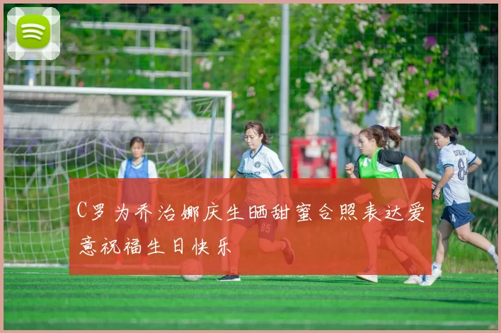 C罗为乔治娜庆生晒甜蜜合照表达爱意祝福生日快乐