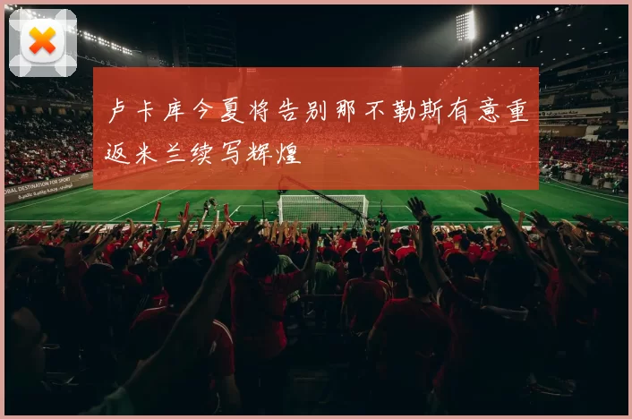 卢卡库今夏将告别那不勒斯有意重返米兰续写辉煌