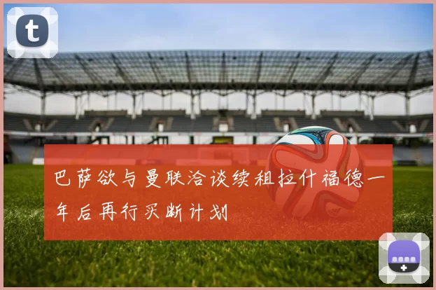 巴萨欲与曼联洽谈续租拉什福德一年后再行买断计划