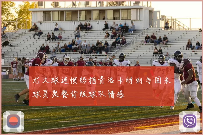 尤文球迷愤怒指责洛卡特利与国米球员聚餐背叛球队情感