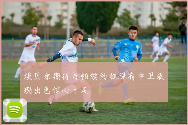 埃贝尔期待与帕续约称现有中卫表现出色信心十足