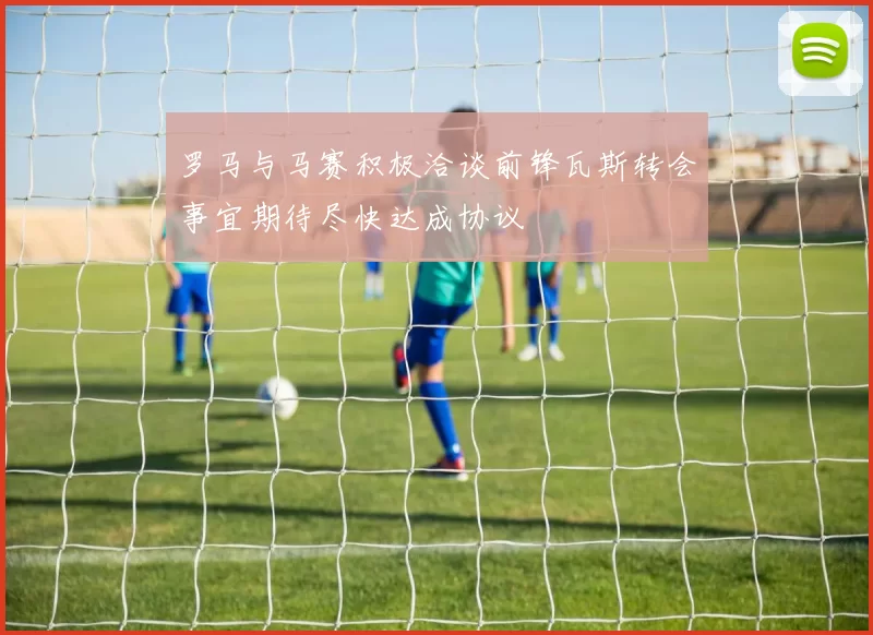 罗马与马赛积极洽谈前锋瓦斯转会事宜期待尽快达成协议