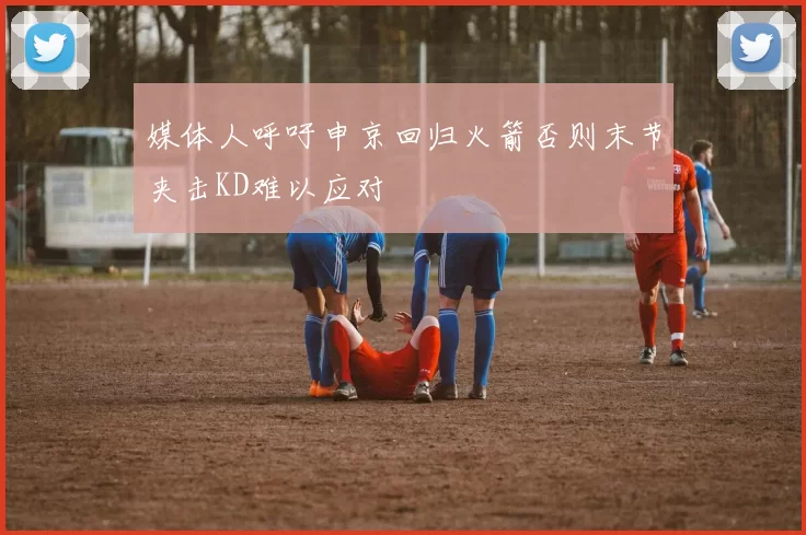 媒体人呼吁申京回归火箭否则末节夹击KD难以应对