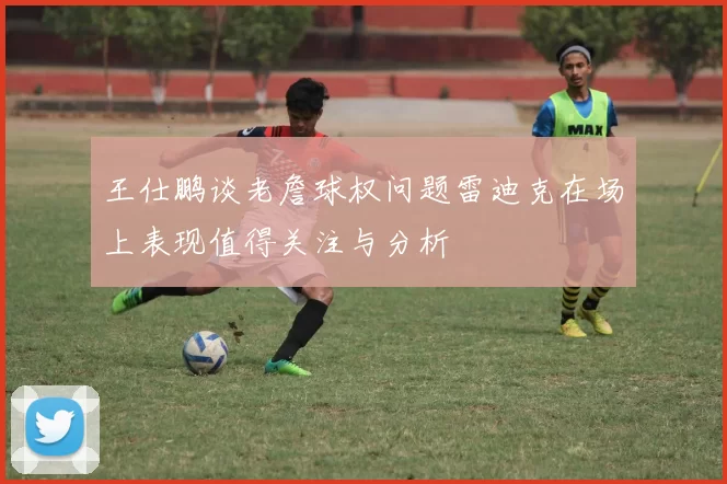 王仕鹏谈老詹球权问题雷迪克在场上表现值得关注与分析
