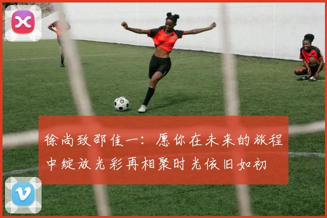 徐尚致邵佳一：愿你在未来的旅程中绽放光彩再相聚时光依旧如初