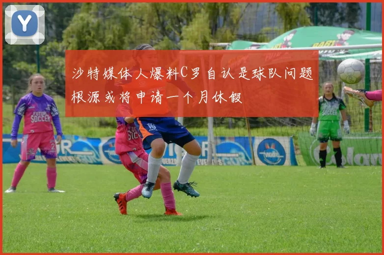 沙特媒体人爆料C罗自认是球队问题根源或将申请一个月休假