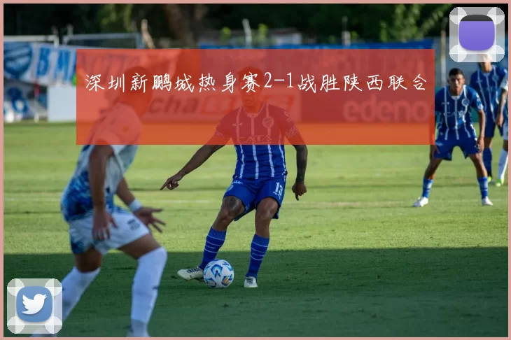 深圳新鹏城热身赛2-1战胜陕西联合