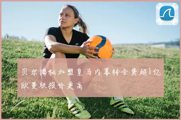 贝尔揭秘加盟皇马内幕转会费超1亿欧曼联报价更高