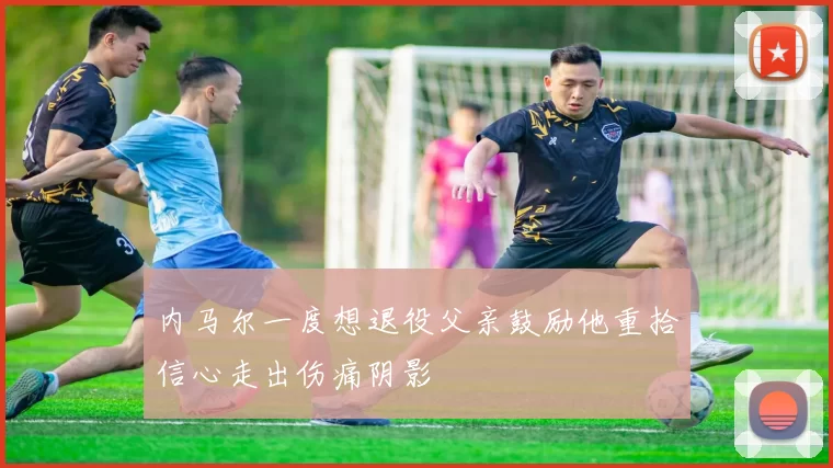 内马尔一度想退役父亲鼓励他重拾信心走出伤痛阴影