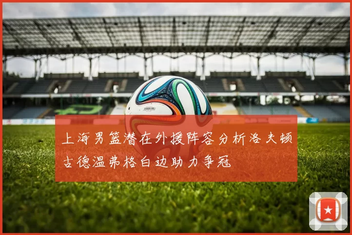 上海男篮潜在外援阵容分析洛夫顿古德温弗格白边助力争冠