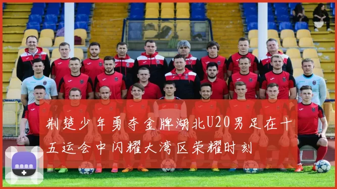 荆楚少年勇夺金牌湖北U20男足在十五运会中闪耀大湾区荣耀时刻