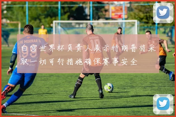 白宫世界杯负责人表示特朗普将采取一切可行措施确保赛事安全