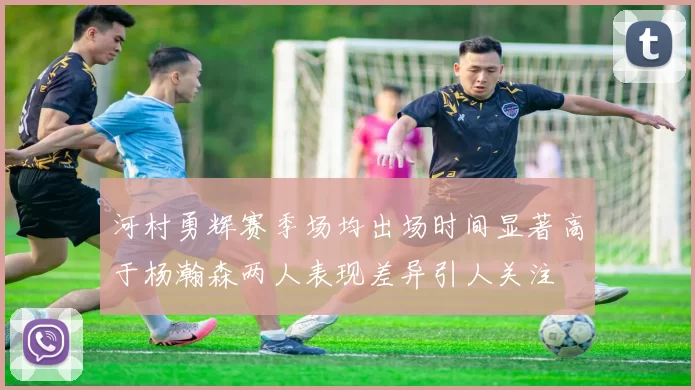 河村勇辉赛季场均出场时间显著高于杨瀚森两人表现差异引人关注