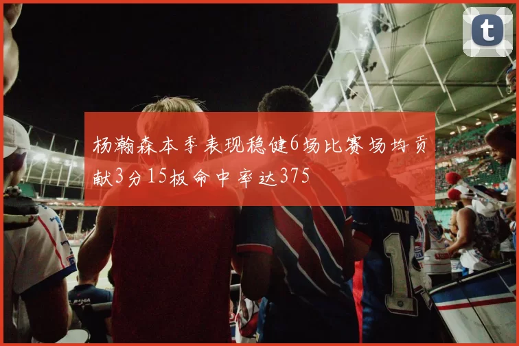 杨瀚森本季表现稳健6场比赛场均贡献3分15板命中率达375
