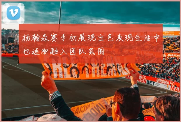 杨瀚森赛季初展现出色表现生活中也逐渐融入团队氛围